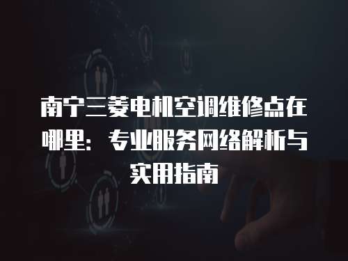 南寧三菱電機空調維修點在哪里：專業服務網絡解析與實用指南