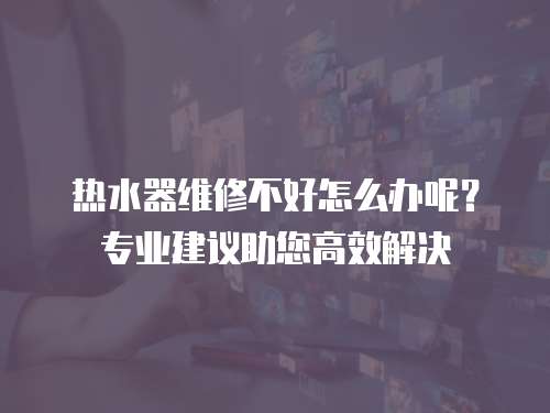 熱水器維修不好怎么辦呢？專業建議助您高效解決