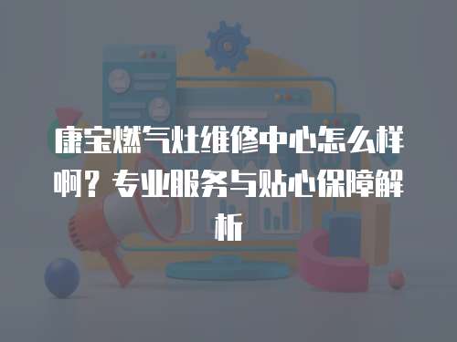 康寶燃氣灶維修中心怎么樣啊？專業服務與貼心保障解析