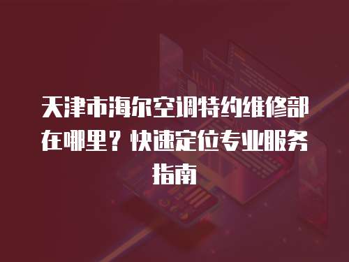 天津市海爾空調特約維修部在哪里？快速定位專業服務指南