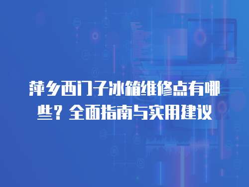 萍鄉西門子冰箱維修點有哪些？全面指南與實用建議