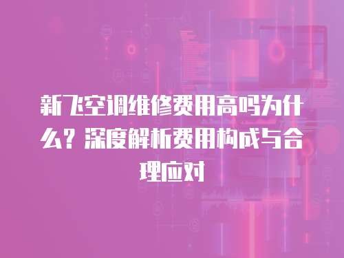新飛空調維修費用高嗎為什么？深度解析費用構成與合理應對