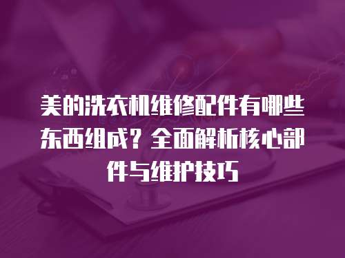 美的洗衣機維修配件有哪些東西組成？全面解析核心部件與維護技巧