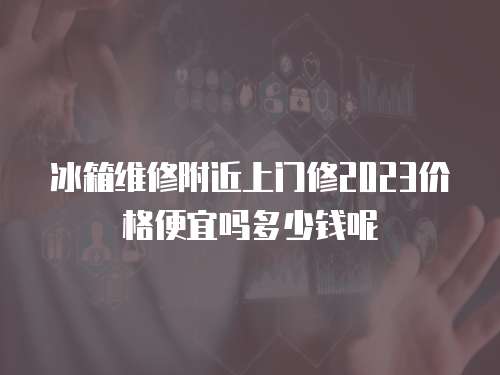 冰箱維修附近上門修2023價格便宜嗎多少錢呢