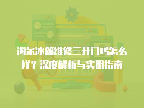 海爾冰箱維修三開門嗎怎么樣？深度解析與實(shí)用指南