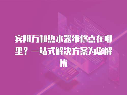 賓陽萬和熱水器維修點在哪里？一站式解決方案為您解憂