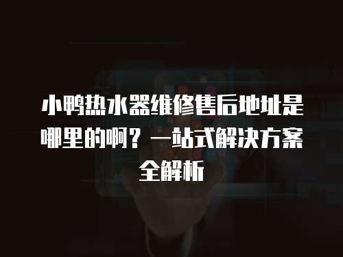 小鴨熱水器維修售后地址是哪里的啊？一站式解決方案全解析