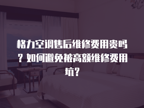 格力空調售后維修費用貴嗎？如何避免被高額維修費用坑？