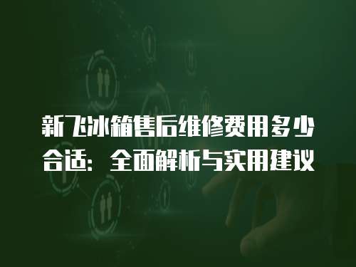 新飛冰箱售后維修費(fèi)用多少合適：全面解析與實用建議