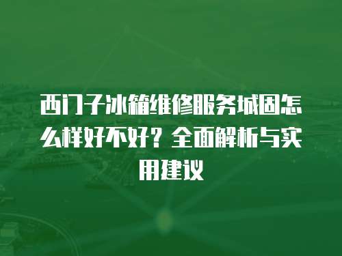 西門子冰箱維修服務城固怎么樣好不好？全面解析與實用建議