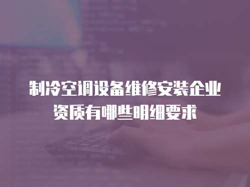 制冷空調(diào)設(shè)備維修安裝企業(yè)資質(zhì)有哪些明細(xì)要求