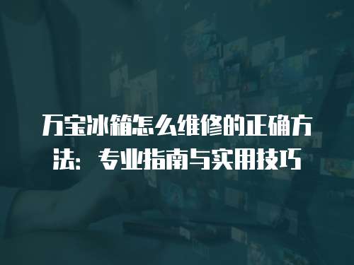 萬寶冰箱怎么維修的正確方法：專業指南與實用技巧