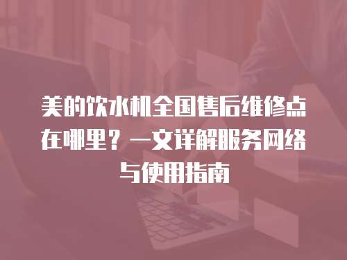 美的飲水機(jī)全國售后維修點(diǎn)在哪里？一文詳解服務(wù)網(wǎng)絡(luò)與使用指南