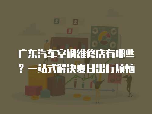 廣東汽車空調維修店有哪些？一站式解決夏日出行煩惱