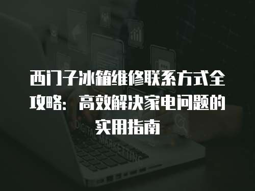 西門子冰箱維修聯(lián)系方式全攻略：高效解決家電問題的實(shí)用指南
