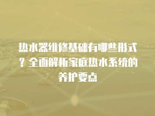 熱水器維修基礎有哪些形式？全面解析家庭熱水系統的養護要點