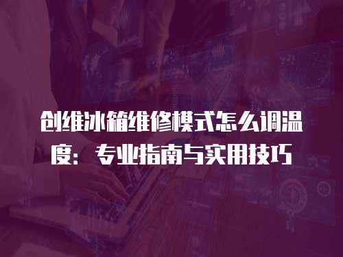 創維冰箱維修模式怎么調溫度：專業指南與實用技巧