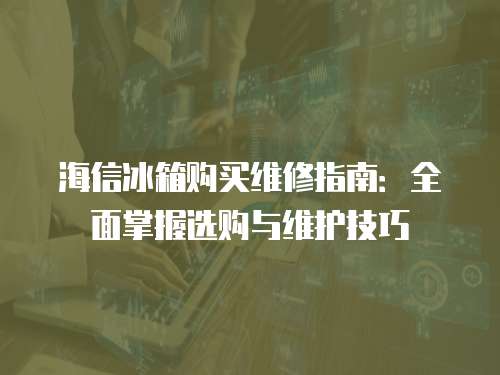 海信冰箱購買維修指南：全面掌握選購與維護(hù)技巧