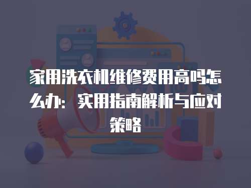 家用洗衣機維修費用高嗎怎么辦：實用指南解析與應對策略