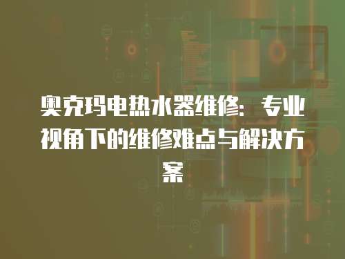 奧克瑪電熱水器維修：專業(yè)視角下的維修難點與解決方案