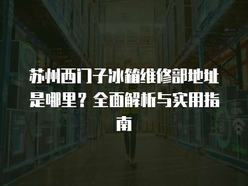 蘇州西門子冰箱維修部地址是哪里？全面解析與實用指南