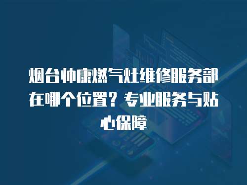 煙臺帥康燃氣灶維修服務部在哪個位置？專業服務與貼心保障