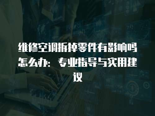 維修空調拆掉零件有影響嗎怎么辦：專業(yè)指導與實用建議