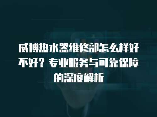 威博熱水器維修部怎么樣好不好？專業服務與可靠保障的深度解析