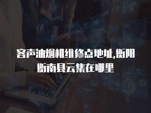 容聲油煙機維修點地址,衡陽衡南縣云集在哪里