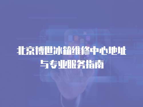 北京博世冰箱維修中心地址與專業服務指南