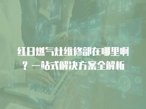 紅日燃氣灶維修部在哪里??？一站式解決方案全解析