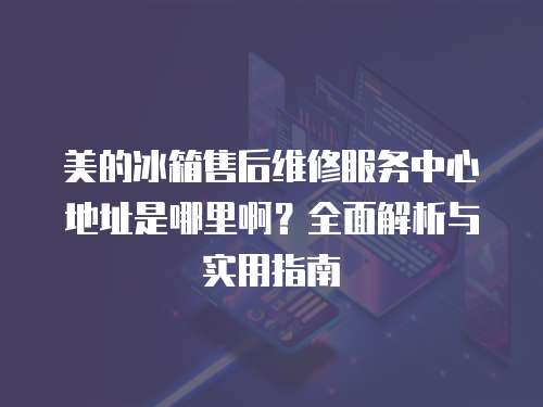 美的冰箱售后維修服務(wù)中心地址是哪里啊？全面解析與實用指南