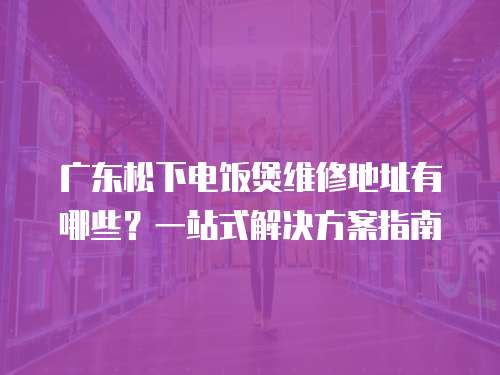 廣東松下電飯煲維修地址有哪些？一站式解決方案指南