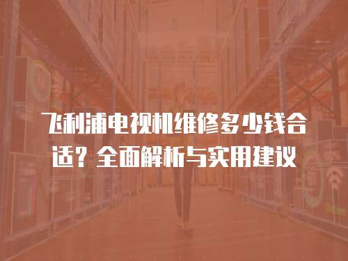 飛利浦電視機維修多少錢合適？全面解析與實用建議