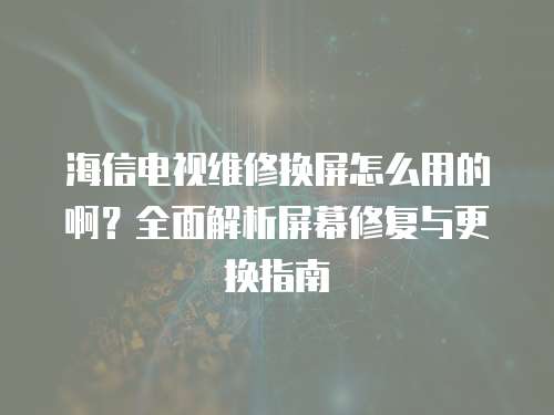 海信電視維修換屏怎么用的啊？全面解析屏幕修復與更換指南