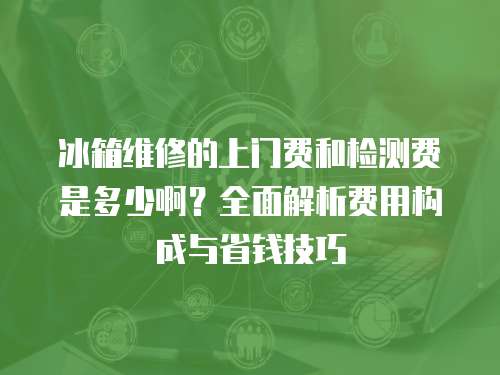 冰箱維修的上門費和檢測費是多少?。咳娼馕鲑M用構成與省錢技巧