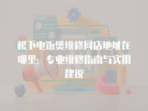 松下電飯煲維修網店地址在哪里：專業維修指南與實用建議