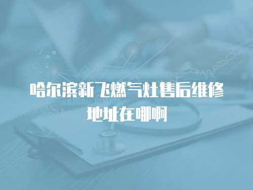 哈爾濱新飛燃氣灶售后維修地址在哪啊