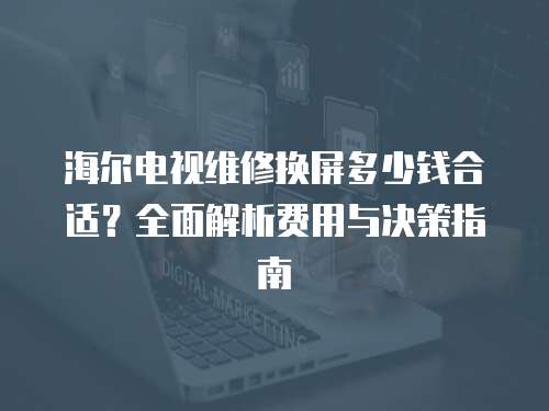 海爾電視維修換屏多少錢合適？全面解析費用與決策指南