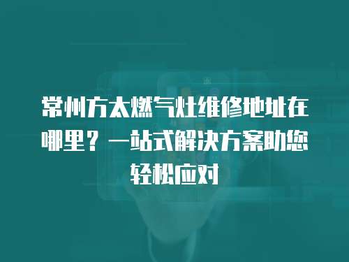 常州方太燃氣灶維修地址在哪里？一站式解決方案助您輕松應對