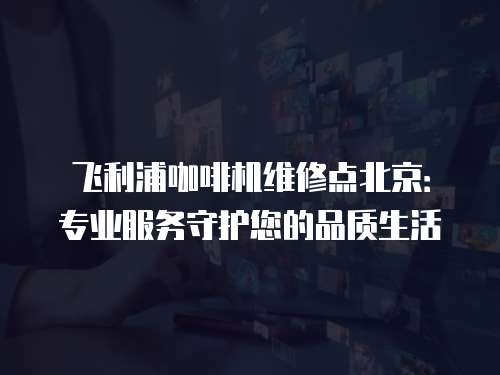 飛利浦咖啡機維修點北京：專業服務守護您的品質生活