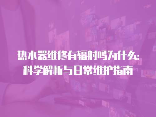 熱水器維修有輻射嗎為什么：科學解析與日常維護指南