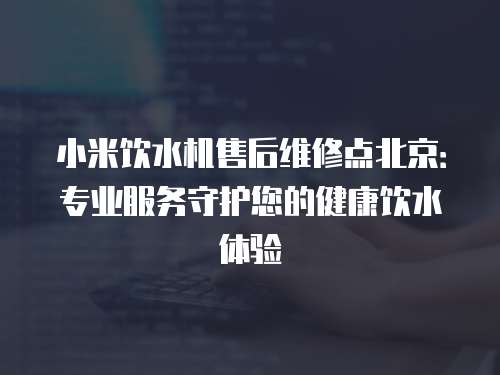 小米飲水機(jī)售后維修點(diǎn)北京：專業(yè)服務(wù)守護(hù)您的健康飲水體驗(yàn)