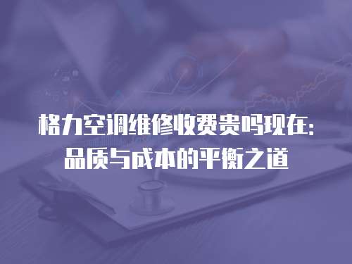 格力空調維修收費貴嗎現在：品質與成本的平衡之道