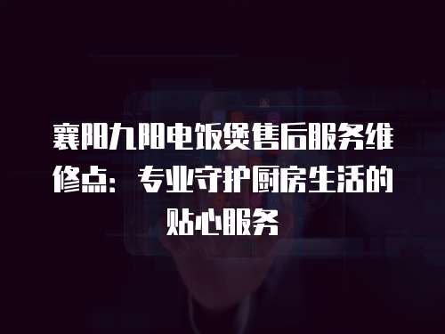 襄陽九陽電飯煲售后服務(wù)維修點：專業(yè)守護廚房生活的貼心服務(wù)