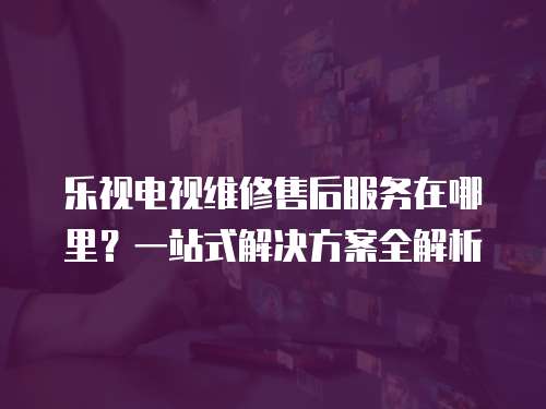 樂視電視維修售后服務在哪里？一站式解決方案全解析