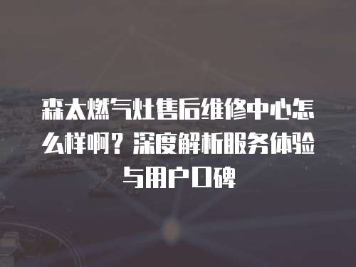 森太燃氣灶售后維修中心怎么樣啊？深度解析服務(wù)體驗與用戶口碑
