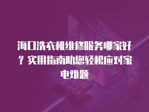 海口洗衣機維修服務(wù)哪家好？實用指南助您輕松應(yīng)對家電難題