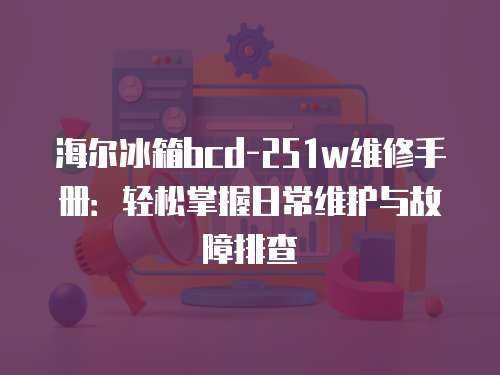 海爾冰箱bcd-251w維修手冊(cè)：輕松掌握日常維護(hù)與故障排查