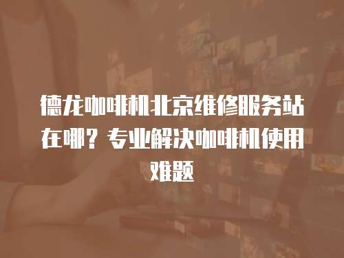 德龍咖啡機(jī)北京維修服務(wù)站在哪？專業(yè)解決咖啡機(jī)使用難題